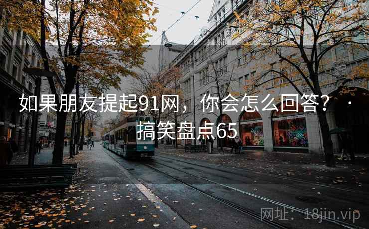 如果朋友提起91网，你会怎么回答？ · 搞笑盘点65