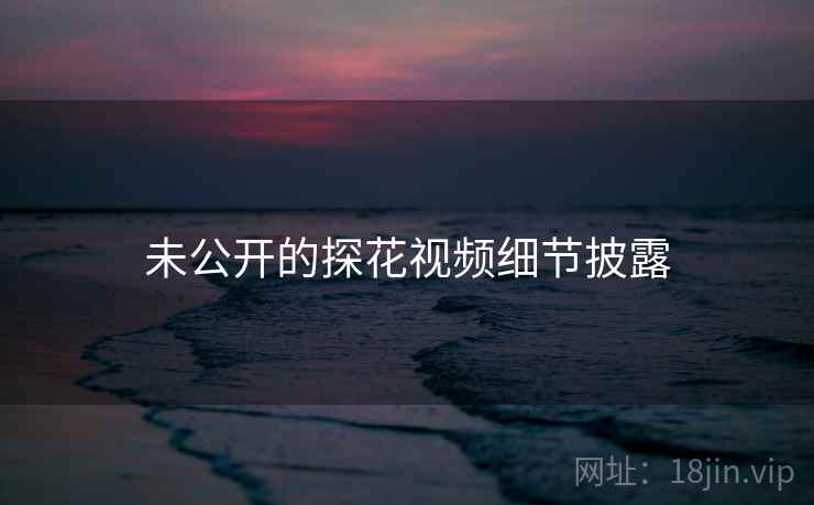 未公开的探花视频细节披露